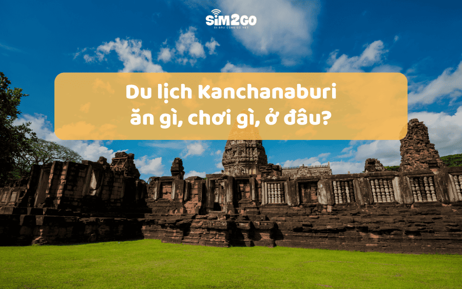 Du lịch Kanchanaburi: Ăn gì, chơi gì, ở đâu?